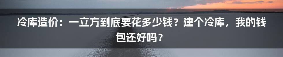 冷库造价：一立方到底要花多少钱？建个冷库，我的钱包还好吗？