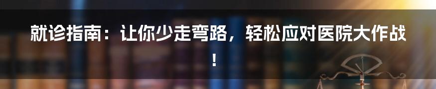 就诊指南:让你少走弯路,轻松应对医院大作战!