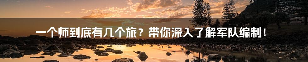 一个师到底有几个旅?带你深入了解军队编制!