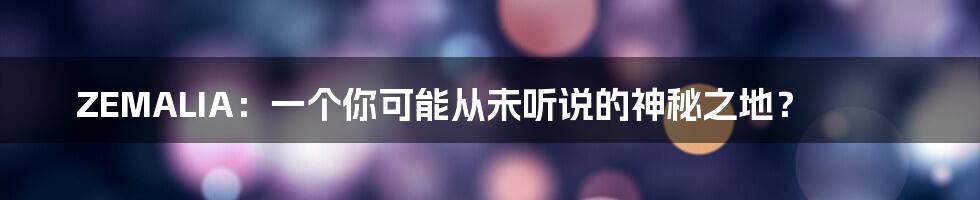 ZEMALIA:一个你可能从未听说的神秘之地?