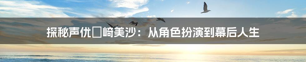 探秘声优篠崎美沙：从角色扮演到幕后人生