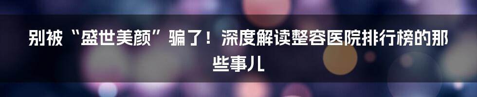 别被“盛世美颜”骗了!深度解读整容医院排行榜的那些事儿