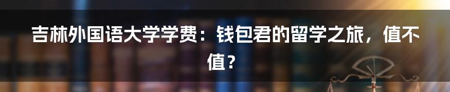吉林外国语大学学费:钱包君的留学之旅,值不值?