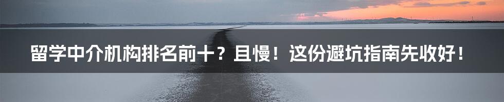 留学中介机构排名前十？且慢！这份避坑指南先收好！