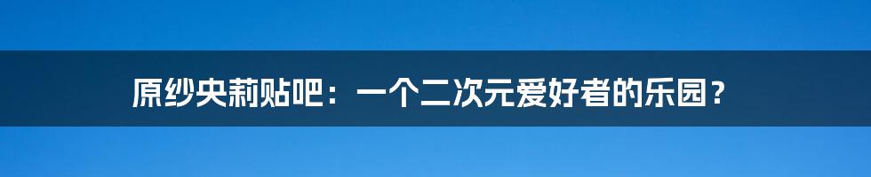 原纱央莉贴吧：一个二次元爱好者的乐园？