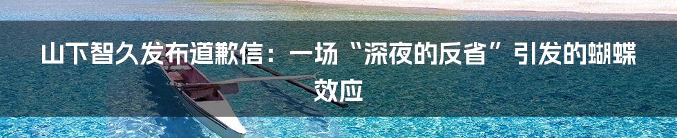 山下智久发布道歉信：一场“深夜的反省”引发的蝴蝶效应