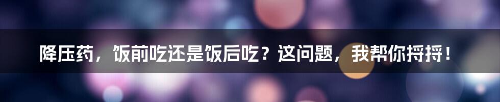 降压药,饭前吃还是饭后吃?这问题,我帮你捋捋!