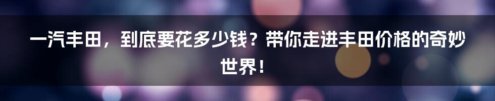 一汽丰田,到底要花多少钱?带你走进丰田价格的奇妙世界!
