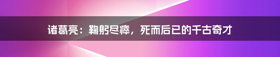 诸葛亮:鞠躬尽瘁,死而后已的千古奇才