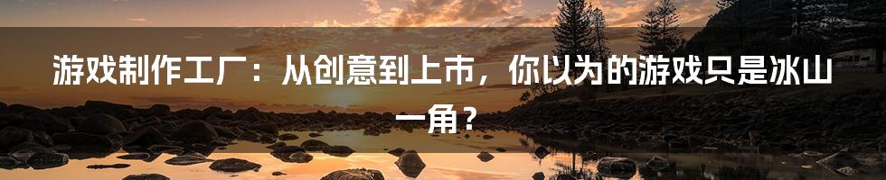 游戏制作工厂：从创意到上市，你以为的游戏只是冰山一角？