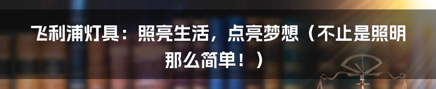 飞利浦灯具:照亮生活,点亮梦想(不止是照明那么简单!)