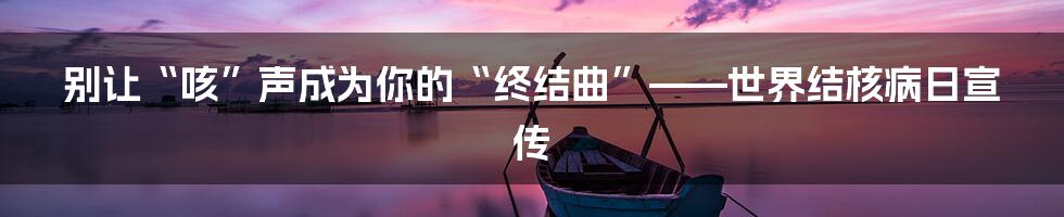 别让“咳”声成为你的“终结曲”——世界结核病日宣传