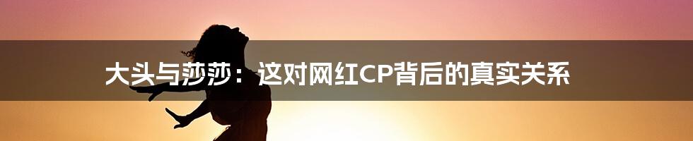 大头与莎莎:这对网红CP背后的真实关系