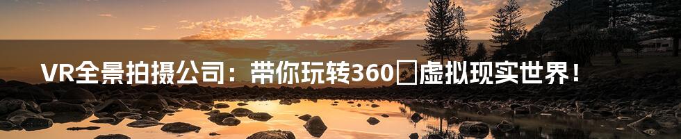 VR全景拍摄公司:带你玩转360°虚拟现实世界!