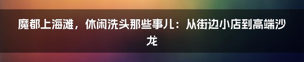 魔都上海滩,休闲洗头那些事儿:从街边小店到高端沙龙