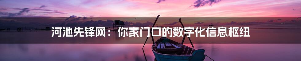 河池先锋网:你家门口的数字化信息枢纽
