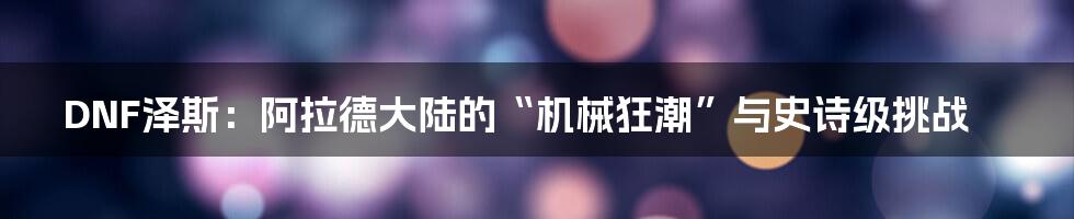DNF泽斯:阿拉德大陆的“机械狂潮”与史诗级挑战