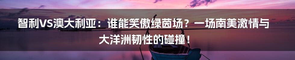 智利VS澳大利亚：谁能笑傲绿茵场？一场南美激情与大洋洲韧性的碰撞！
