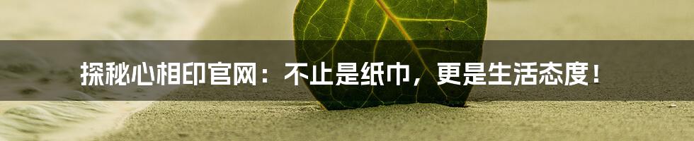 探秘心相印官网:不止是纸巾,更是生活态度!