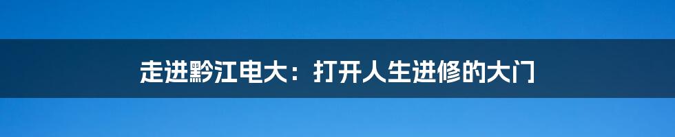 走进黔江电大：打开人生进修的大门