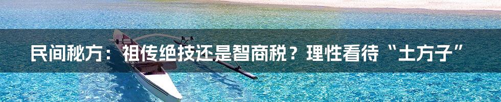 民间秘方:祖传绝技还是智商税?理性看待“土方子”