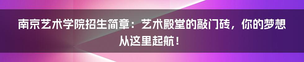 南京艺术学院招生简章:艺术殿堂的敲门砖,你的梦想从这里起航!