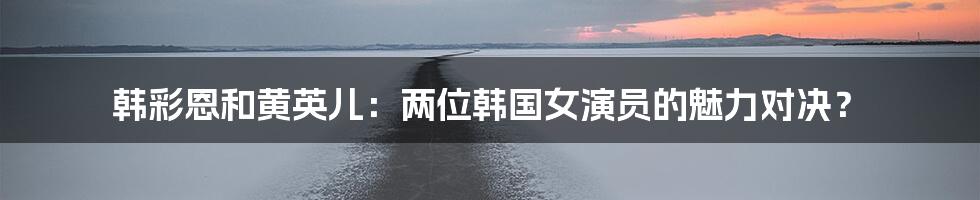 韩彩恩和黄英儿:两位韩国女演员的魅力对决?
