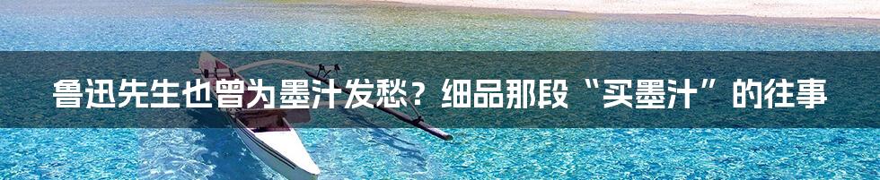鲁迅先生也曾为墨汁发愁?细品那段“买墨汁”的往事