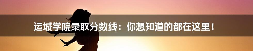 运城学院录取分数线：你想知道的都在这里！
