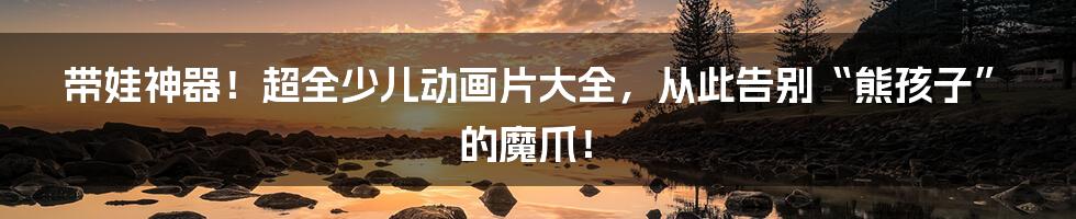 带娃神器！超全少儿动画片大全，从此告别“熊孩子”的魔爪！