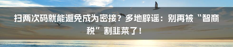 扫两次码就能避免成为密接?多地辟谣:别再被“智商税”割韭菜了!