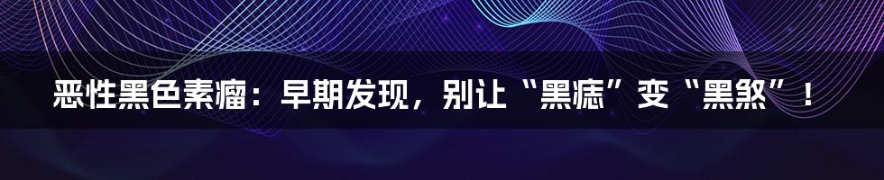 恶性黑色素瘤：早期发现，别让“黑痣”变“黑煞”！