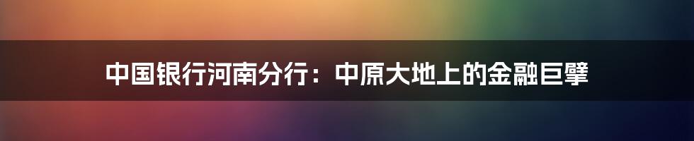 中国银行河南分行:中原大地上的金融巨擘
