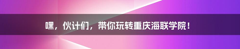 嘿,伙计们,带你玩转重庆海联学院!