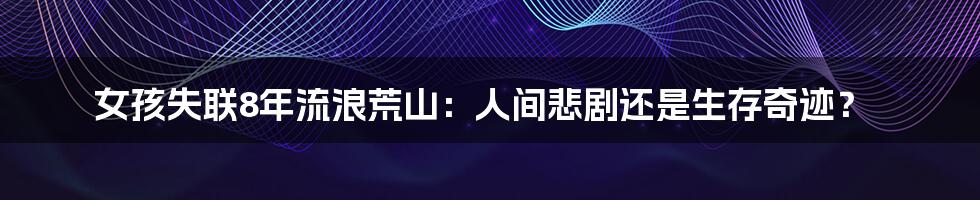 女孩失联8年流浪荒山:人间悲剧还是生存奇迹?