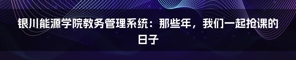 银川能源学院教务管理系统：那些年，我们一起抢课的日子