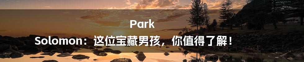 Park Solomon:这位宝藏男孩,你值得了解!