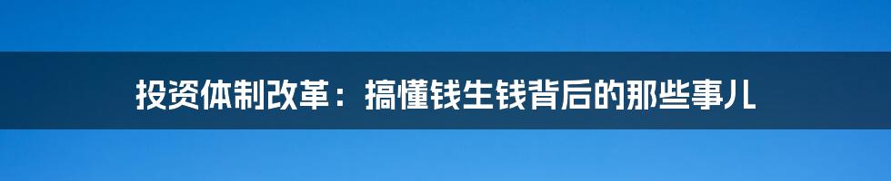 投资体制改革:搞懂钱生钱背后的那些事儿