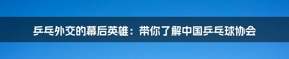 乒乓外交的幕后英雄:带你了解中国乒乓球协会