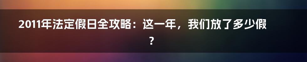 2011年法定假日全攻略:这一年,我们放了多少假?
