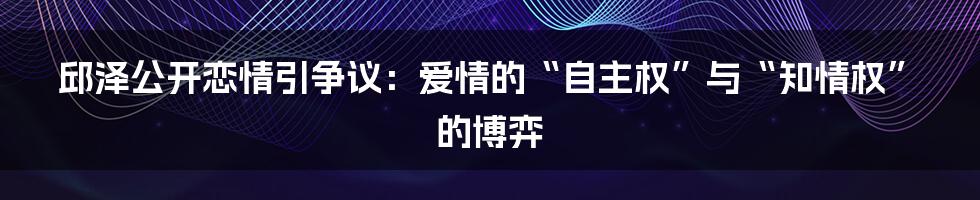 邱泽公开恋情引争议:爱情的“自主权”与“知情权”的博弈