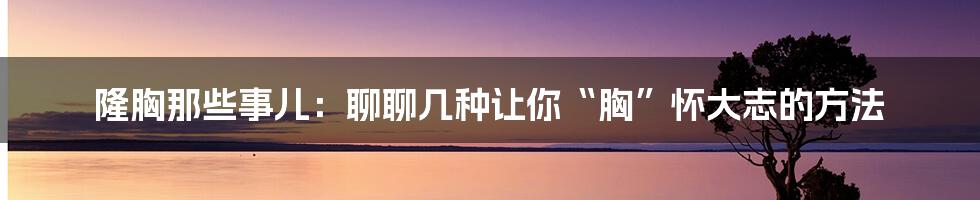 隆胸那些事儿：聊聊几种让你“胸”怀大志的方法