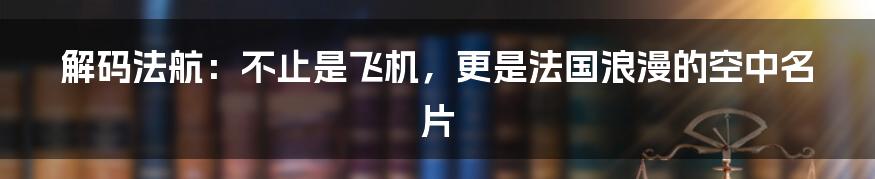 解码法航:不止是飞机,更是法国浪漫的空中名片