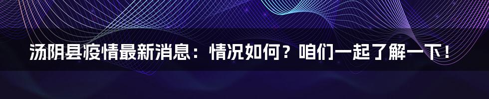 汤阴县疫情最新消息：情况如何？咱们一起了解一下！