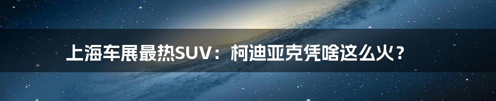 上海车展最热SUV:柯迪亚克凭啥这么火?