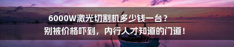 6000W激光切割机多少钱一台？ 别被价格吓到，内行人才知道的门道！