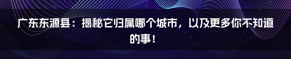 广东东源县:揭秘它归属哪个城市,以及更多你不知道的事!