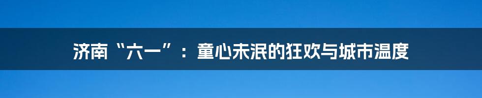济南“六一”:童心未泯的狂欢与城市温度