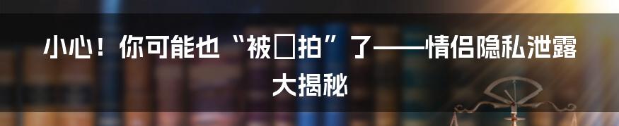 小心！你可能也“被偸拍”了——情侣隐私泄露大揭秘