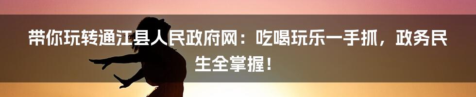 带你玩转通江县人民政府网:吃喝玩乐一手抓,政务民生全掌握!